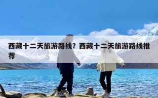 西藏十二天旅游路线？西藏十二天旅游路线推荐