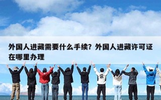外国人进藏需要什么手续？外国人进藏许可证在哪里办理