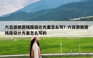 六日游旅游线路设计方案怎么写？六日游旅游线路设计方案怎么写的