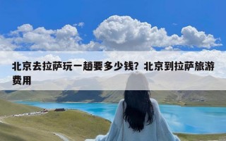 北京去拉萨玩一趟要多少钱？北京到拉萨旅游费用