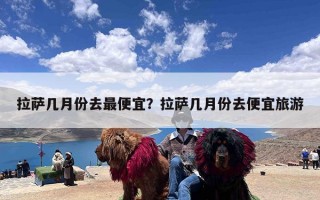 拉萨几月份去最便宜？拉萨几月份去便宜旅游