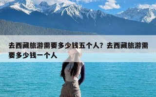 去西藏旅游需要多少钱五个人？去西藏旅游需要多少钱一个人