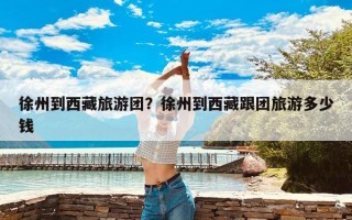 徐州到西藏旅游团？徐州到西藏跟团旅游多少钱