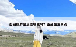 西藏旅游景点要收费吗？西藏旅游景点