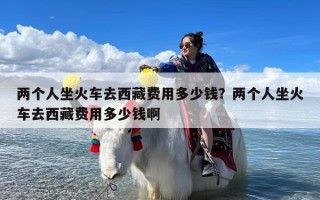 两个人坐火车去西藏费用多少钱？两个人坐火车去西藏费用多少钱啊