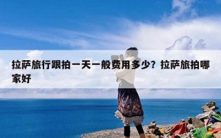 拉萨旅行跟拍一天一般费用多少？拉萨旅拍哪家好