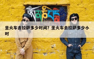 坐火车去拉萨多少时间？坐火车去拉萨多少小时