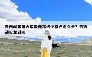 去西藏旅游火车最佳路线便宜点怎么走？去西藏火车到哪