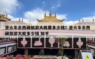 坐火车去西藏旅游大概要多少钱？坐火车去西藏旅游大概多少钱 知乎