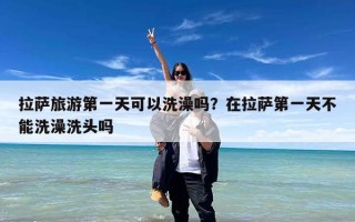 拉萨旅游第一天可以洗澡吗？在拉萨第一天不能洗澡洗头吗