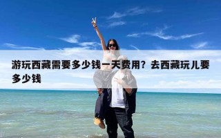 游玩西藏需要多少钱一天费用？去西藏玩儿要多少钱