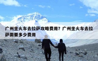 广州坐火车去拉萨攻略费用？广州坐火车去拉萨需要多少费用