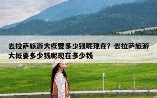 去拉萨旅游大概要多少钱呢现在？去拉萨旅游大概要多少钱呢现在多少钱