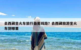 去西藏坐火车旅行最美线路？去西藏旅游坐火车到哪里