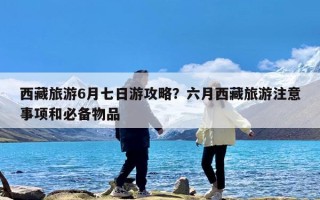 西藏旅游6月七日游攻略？六月西藏旅游注意事项和必备物品