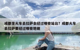 成都坐火车去拉萨会经过哪些站台？成都火车去拉萨要经过哪些地貌