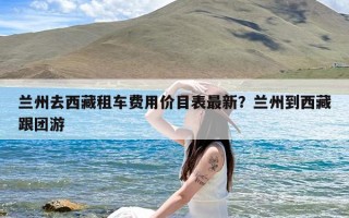 兰州去西藏租车费用价目表最新？兰州到西藏跟团游