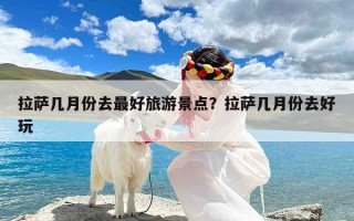 拉萨几月份去最好旅游景点？拉萨几月份去好玩