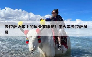 去拉萨火车上的风景有哪些？坐火车去拉萨风景