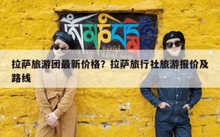 拉萨旅游团最新价格？拉萨旅行社旅游报价及路线