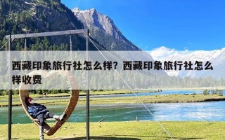 西藏印象旅行社怎么样？西藏印象旅行社怎么样收费