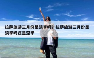 拉萨旅游三月份是淡季吗？拉萨旅游三月份是淡季吗还是深季