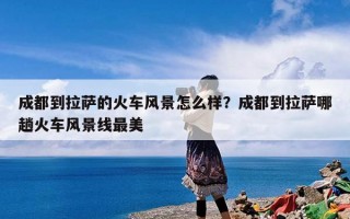 成都到拉萨的火车风景怎么样？成都到拉萨哪趟火车风景线最美