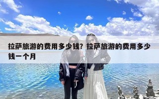 拉萨旅游的费用多少钱？拉萨旅游的费用多少钱一个月