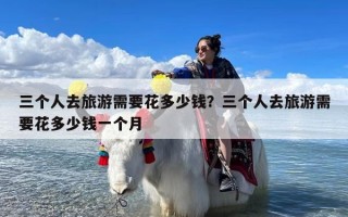 三个人去旅游需要花多少钱？三个人去旅游需要花多少钱一个月