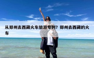 从郑州去西藏火车旅游专列？郑州去西藏的火车