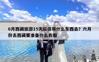 6月西藏旅游15天应该带什么东西去？六月份去西藏要准备什么衣服