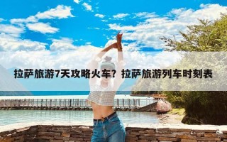 拉萨旅游7天攻略火车？拉萨旅游列车时刻表