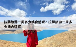 拉萨旅游一周多少钱合适呢？拉萨旅游一周多少钱合适呢