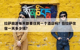 拉萨旅游每天都要住同一个酒店吗？在拉萨住宿一天多少钱?
