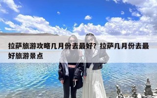 拉萨旅游攻略几月份去最好？拉萨几月份去最好旅游景点