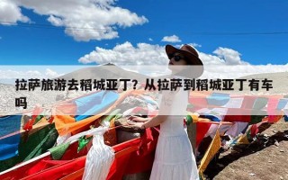 拉萨旅游去稻城亚丁？从拉萨到稻城亚丁有车吗