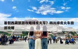 暑假西藏旅游攻略绿皮火车？四川绿皮火车旅游攻略