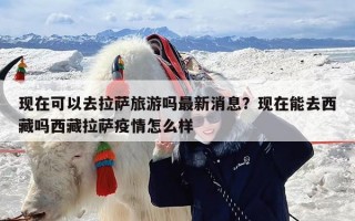 现在可以去拉萨旅游吗最新消息？现在能去西藏吗西藏拉萨疫情怎么样