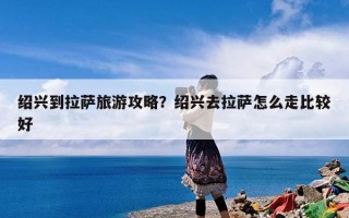 绍兴到拉萨旅游攻略？绍兴去拉萨怎么走比较好