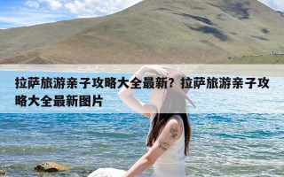 拉萨旅游亲子攻略大全最新？拉萨旅游亲子攻略大全最新图片