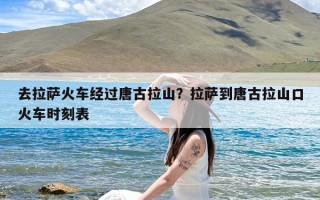 去拉萨火车经过唐古拉山？拉萨到唐古拉山口火车时刻表