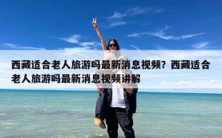 西藏适合老人旅游吗最新消息视频？西藏适合老人旅游吗最新消息视频讲解