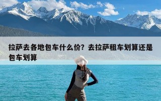 拉萨去各地包车什么价？去拉萨租车划算还是包车划算