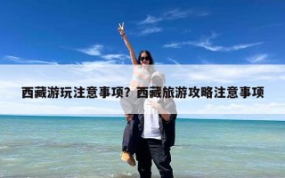 西藏游玩注意事项？西藏旅游攻略注意事项