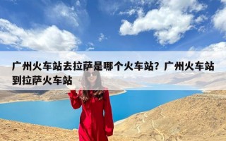 广州火车站去拉萨是哪个火车站？广州火车站到拉萨火车站