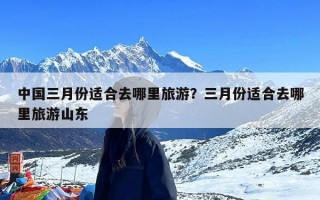 中国三月份适合去哪里旅游？三月份适合去哪里旅游山东