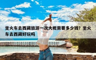 坐火车去西藏旅游一次大概需要多少钱？坐火车去西藏好玩吗