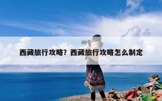 西藏旅行攻略？西藏旅行攻略怎么制定