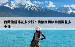 西藏旅游得花多少钱？情侣西藏旅游需要花多少钱