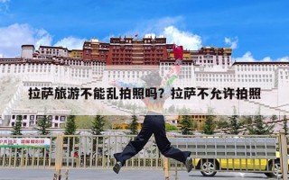 拉萨旅游不能乱拍照吗？拉萨不允许拍照